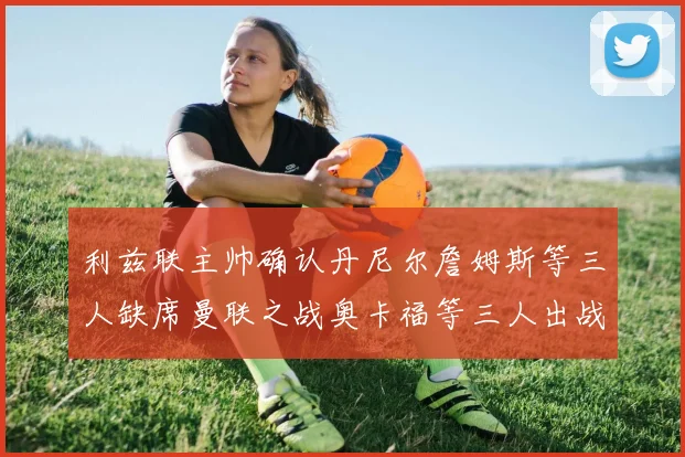 利兹联主帅确认丹尼尔詹姆斯等三人缺席曼联之战奥卡福等三人出战存疑