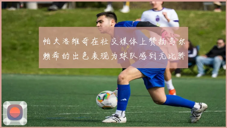 帕夫洛维奇在社交媒体上赞扬乌尔赖希的出色表现为球队感到无比骄傲