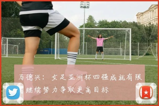 马德兴：女足亚洲杯四强成就有限需继续努力争取更高目标