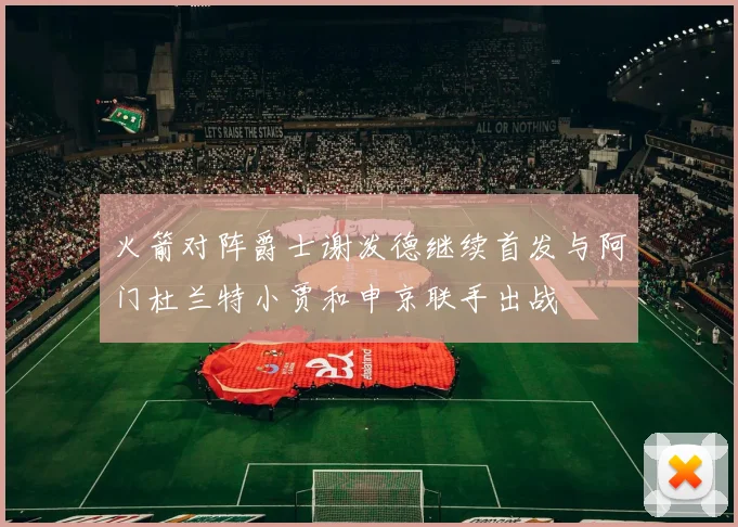 火箭对阵爵士谢泼德继续首发与阿门杜兰特小贾和申京联手出战