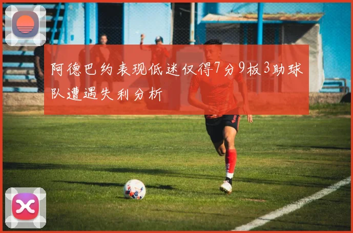 阿德巴约表现低迷仅得7分9板3助球队遭遇失利分析