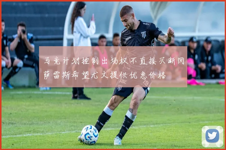 马竞计划控制出场权不直接买断冈萨雷斯希望尤文提供优惠价格