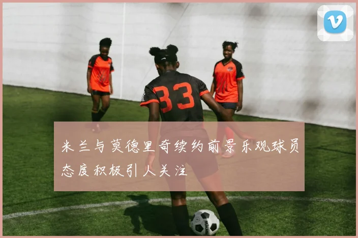 米兰与莫德里奇续约前景乐观球员态度积极引人关注