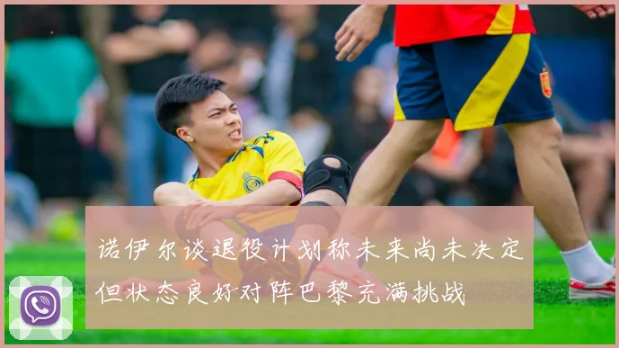 诺伊尔谈退役计划称未来尚未决定但状态良好对阵巴黎充满挑战