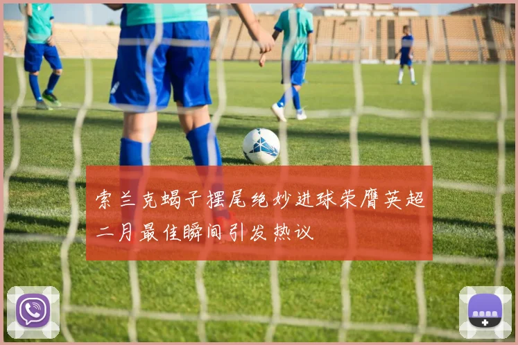 索兰克蝎子摆尾绝妙进球荣膺英超二月最佳瞬间引发热议