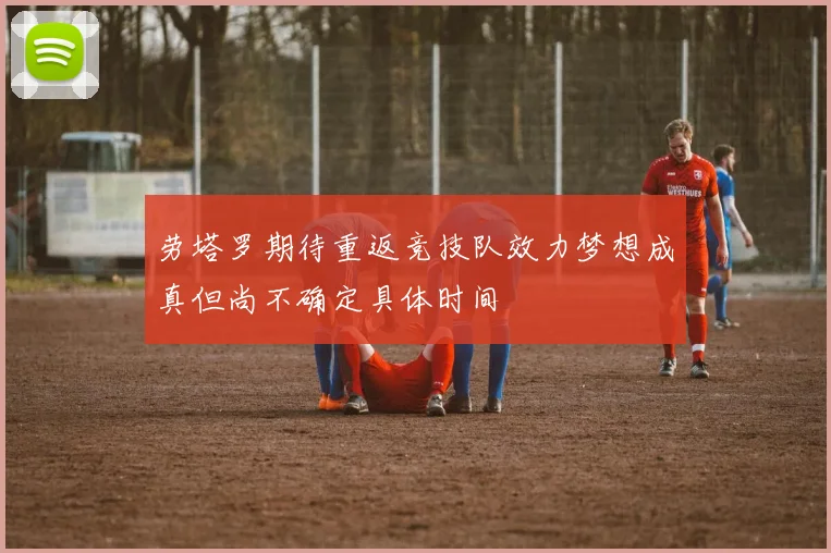 劳塔罗期待重返竞技队效力梦想成真但尚不确定具体时间
