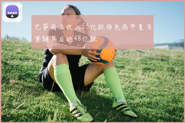 巴萨商业收入55亿欧领先西甲皇马紧随其后达48亿欧