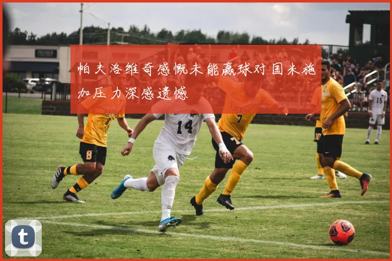 帕夫洛维奇感慨未能赢球对国米施加压力深感遗憾