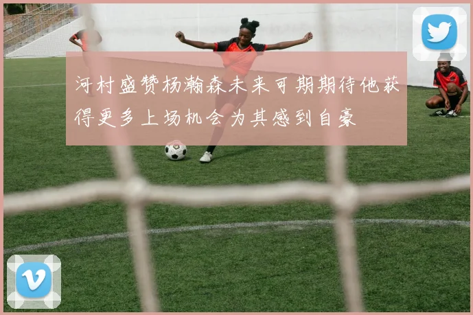 河村盛赞杨瀚森未来可期期待他获得更多上场机会为其感到自豪