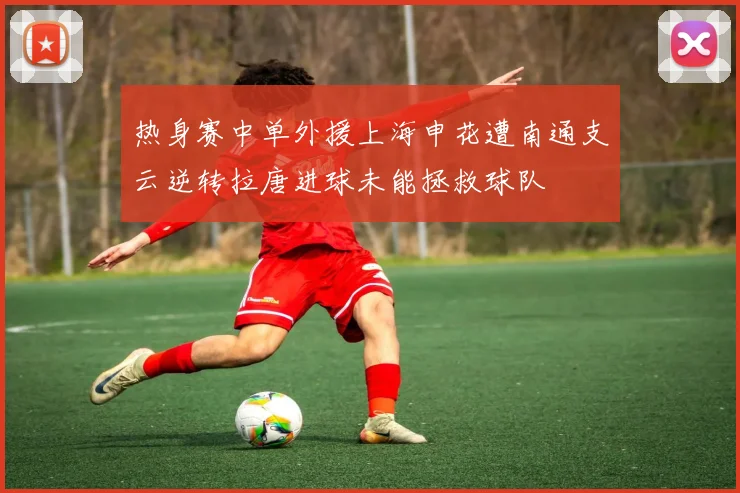 热身赛中单外援上海申花遭南通支云逆转拉唐进球未能拯救球队