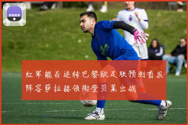红军能否逆转巴黎欧足联预测首发阵容萨拉赫领衔登贝莱出战