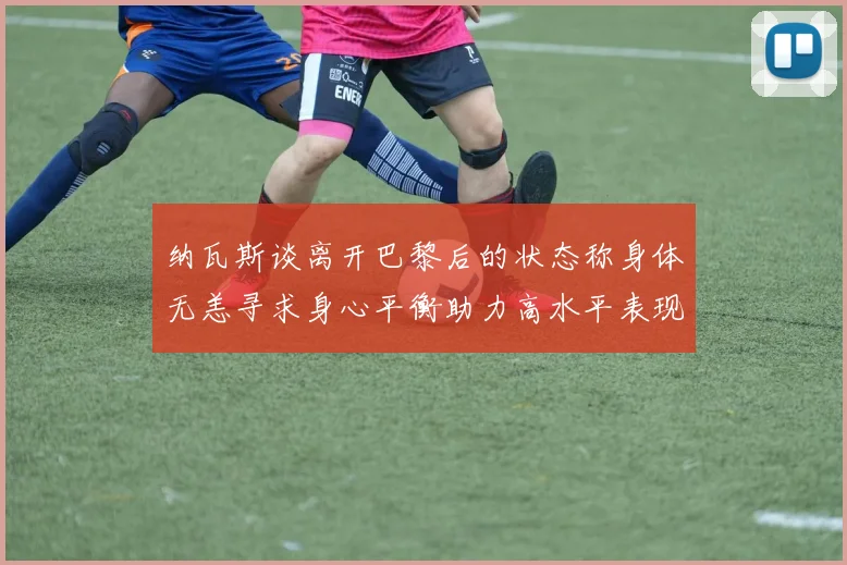 纳瓦斯谈离开巴黎后的状态称身体无恙寻求身心平衡助力高水平表现