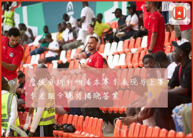 詹俊分析利物浦本赛季表现与上赛季差距今晚将揭晓答案