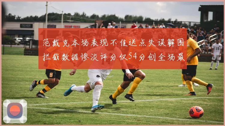 范戴克本场表现不佳送点失误解围拦截数据惨淡评分仅54分创全场最低纪录