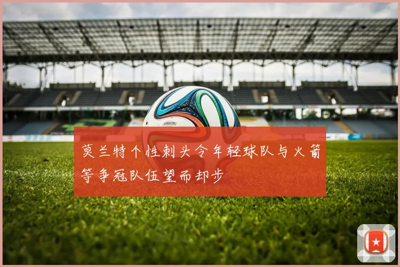 莫兰特个性刺头令年轻球队与火箭等争冠队伍望而却步