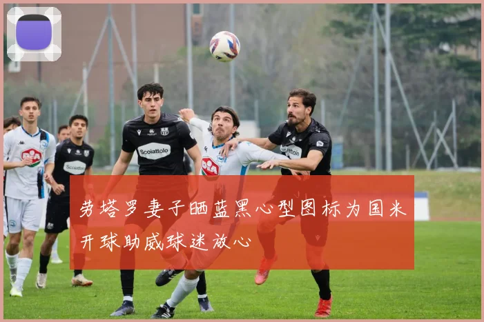 劳塔罗妻子晒蓝黑心型图标为国米开球助威球迷放心