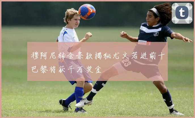 穆阿尼转会条款揭秘尤文若进前十巴黎将获千万奖金