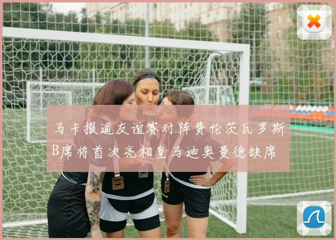 马卡报道友谊赛对阵费伦茨瓦罗斯B席将首次亮相皇马迪奥曼德缺席