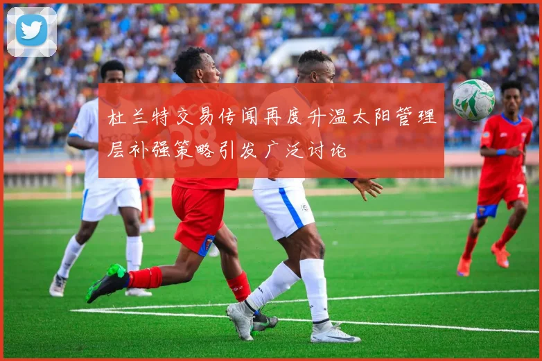 杜兰特交易传闻再度升温太阳管理层补强策略引发广泛讨论