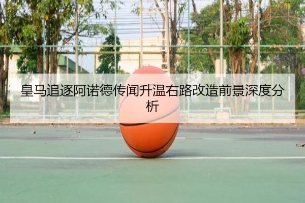 皇马追逐阿诺德传闻升温右路改造前景深度分析