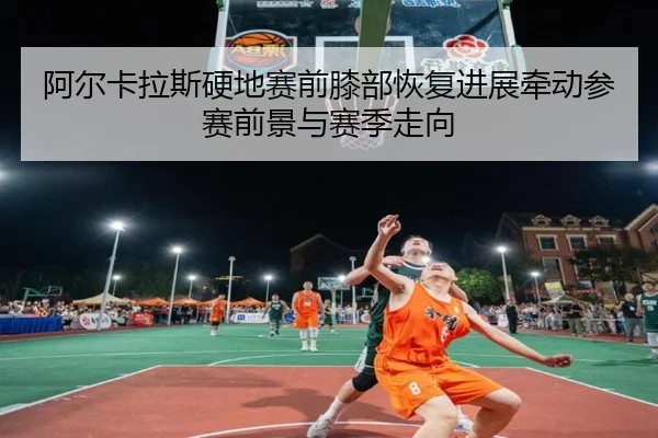 阿尔卡拉斯硬地赛前膝部恢复进展牵动参赛前景与赛季走向
